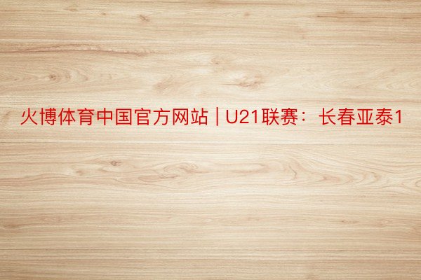 火博体育中国官方网站 | U21联赛：长春亚泰1
