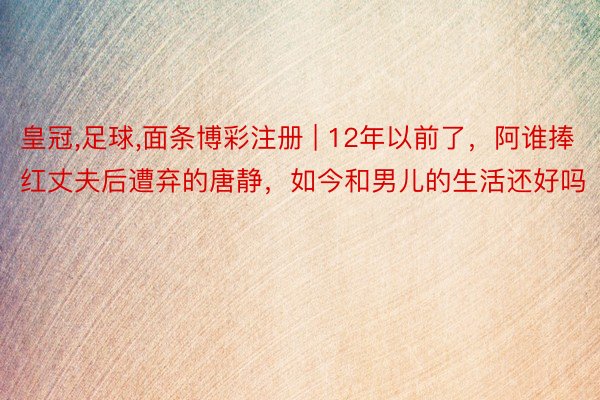 皇冠，足球，面条博彩注册 | 12年以前了，阿谁捧红丈夫后遭弃的唐静，如今和男儿的生活还好吗
