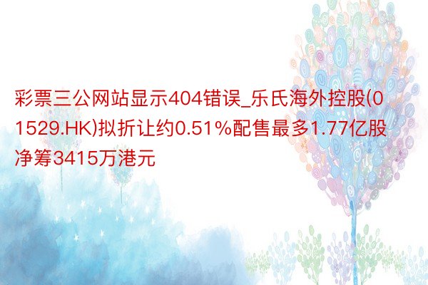 彩票三公网站显示404错误_乐氏海外控股(01529.HK)拟折让约0.51%配售最多1.77亿股 净筹3415万港元