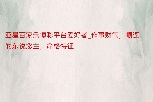 亚星百家乐博彩平台爱好者_作事财气，顺逐的东说念主，命格特征