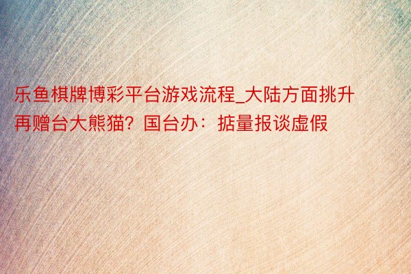 乐鱼棋牌博彩平台游戏流程_大陆方面挑升再赠台大熊猫？国台办：掂量报谈虚假