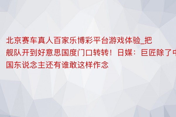 北京赛车真人百家乐博彩平台游戏体验_把舰队开到好意思国度门口转转！日媒：巨匠除了中国东说念主还有谁敢这样作念