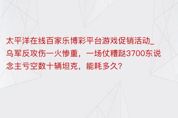 太平洋在线百家乐博彩平台游戏促销活动_乌军反攻伤一火惨重，一场仗糟跶3700东说念主亏空数十辆坦克，能耗多久？