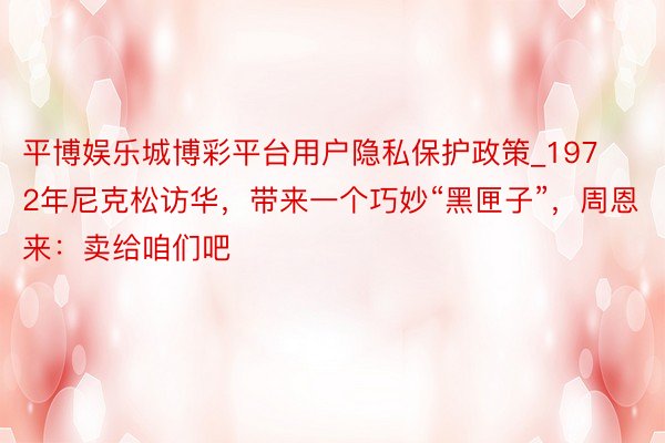 平博娱乐城博彩平台用户隐私保护政策_1972年尼克松访华，带来一个巧妙“黑匣子”，周恩来：卖给咱们吧