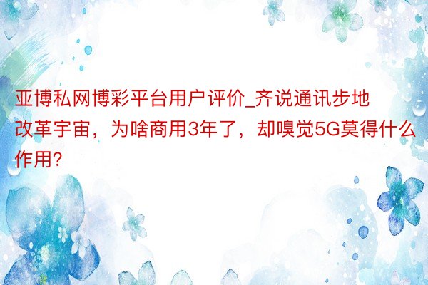 亚博私网博彩平台用户评价_齐说通讯步地改革宇宙，为啥商用3年了，却嗅觉5G莫得什么作用？